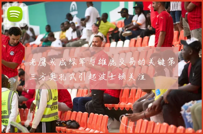 老鹰或成绿军与雄鹿交易的关键第三方奥孔武引起波士顿关注