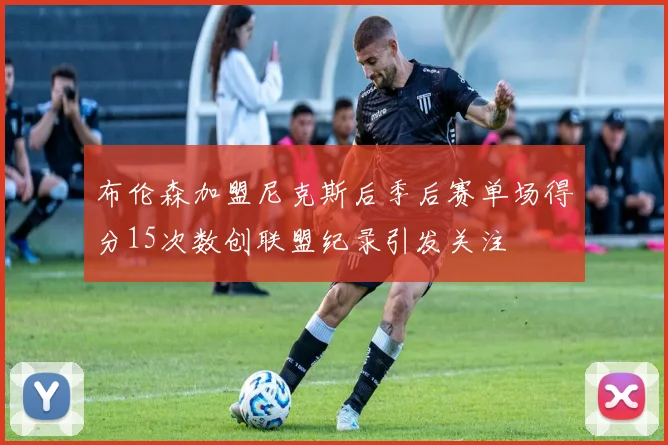 布伦森加盟尼克斯后季后赛单场得分15次数创联盟纪录引发关注