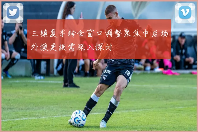 三镇夏季转会窗口调整聚焦中后场外援更换需深入探讨