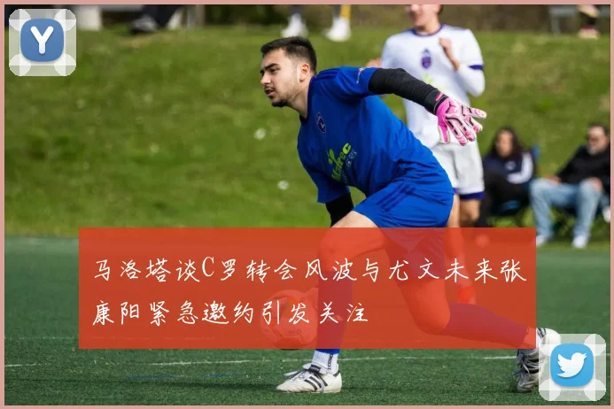 马洛塔谈C罗转会风波与尤文未来张康阳紧急邀约引发关注