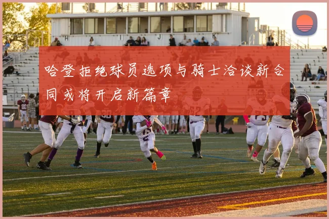 哈登拒绝球员选项与骑士洽谈新合同或将开启新篇章