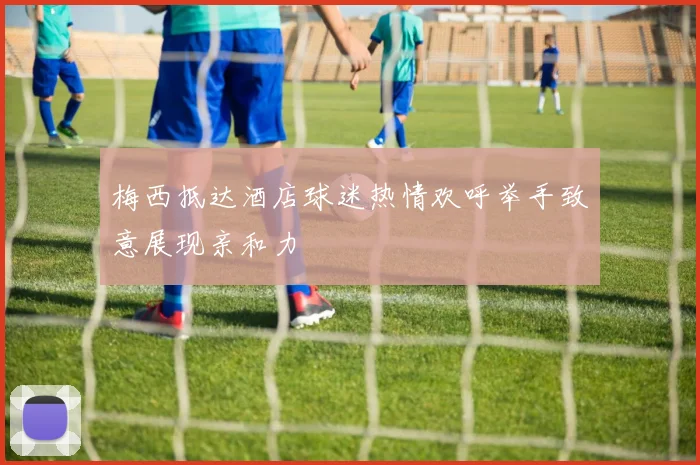 梅西抵达酒店球迷热情欢呼举手致意展现亲和力