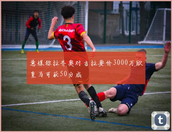 意媒称拉齐奥对吉拉要价3000万欧皇马可获50分成