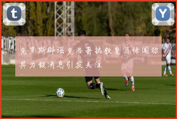 克罗斯辟谣克洛普执教皇马传闻称其为假消息引发关注