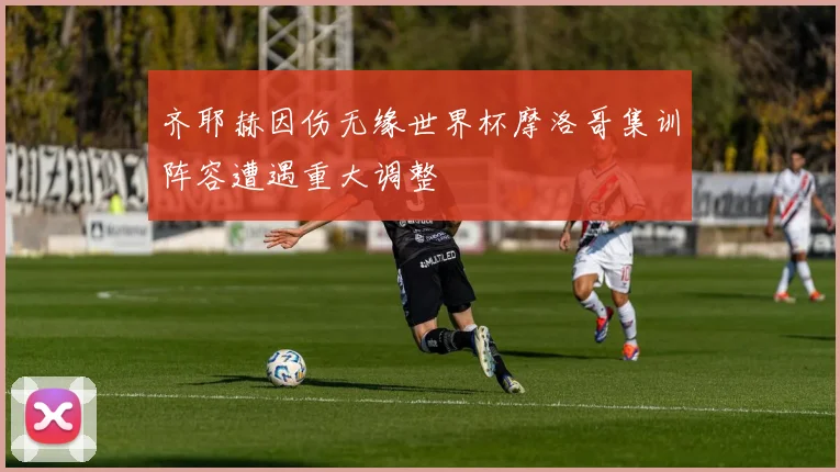 齐耶赫因伤无缘世界杯摩洛哥集训阵容遭遇重大调整