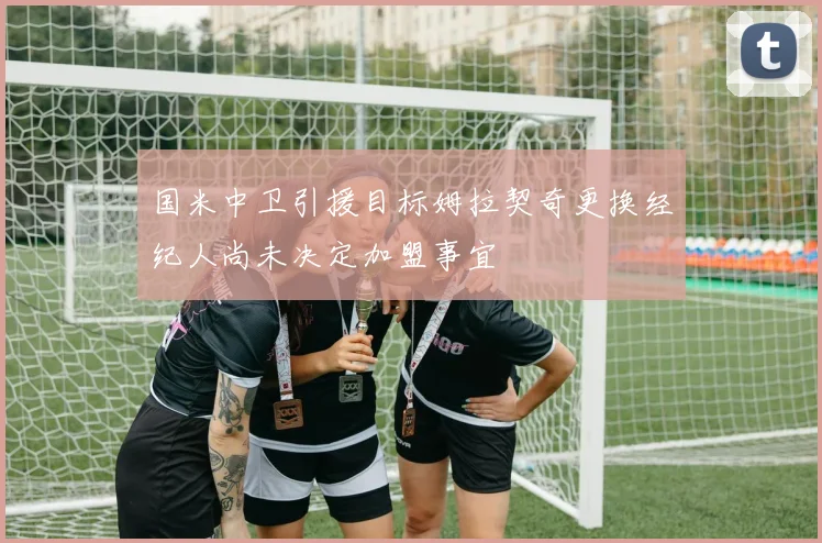 国米中卫引援目标姆拉契奇更换经纪人尚未决定加盟事宜
