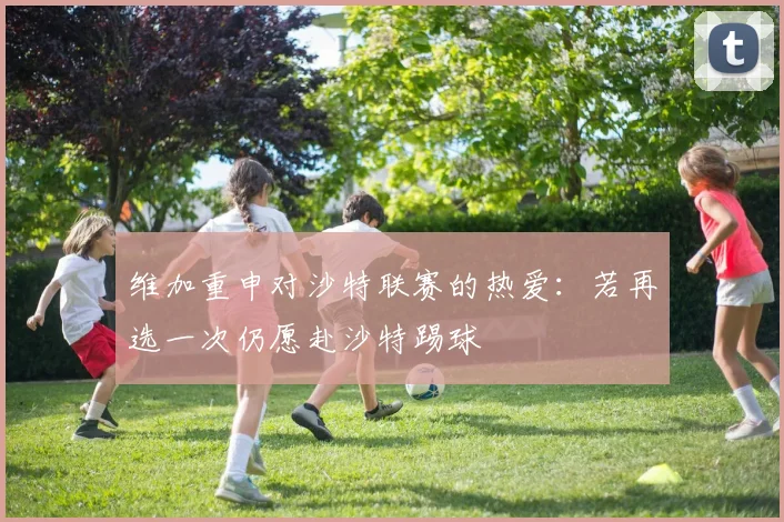维加重申对沙特联赛的热爱：若再选一次仍愿赴沙特踢球