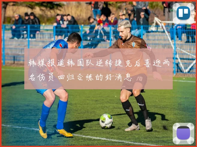 韩媒报道韩国队逆转捷克后喜迎两名伤员回归合练的好消息