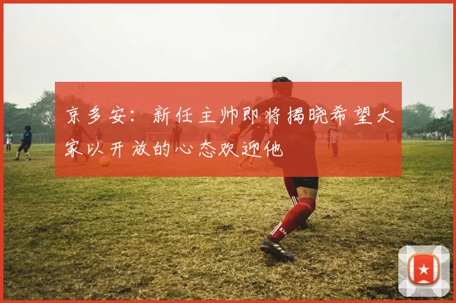 京多安：新任主帅即将揭晓希望大家以开放的心态欢迎他