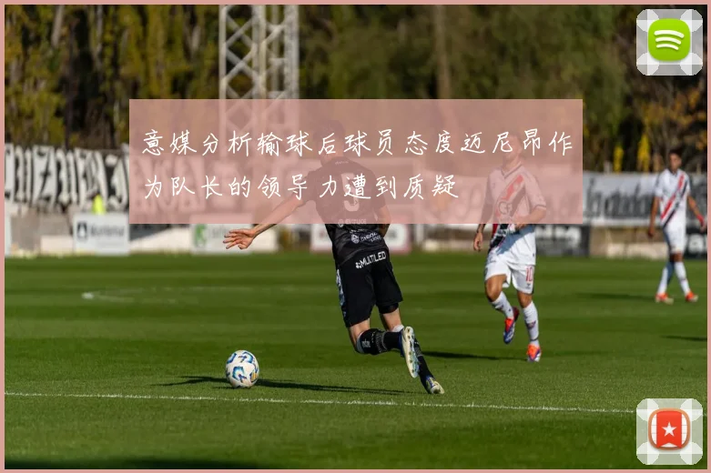 意媒分析输球后球员态度迈尼昂作为队长的领导力遭到质疑