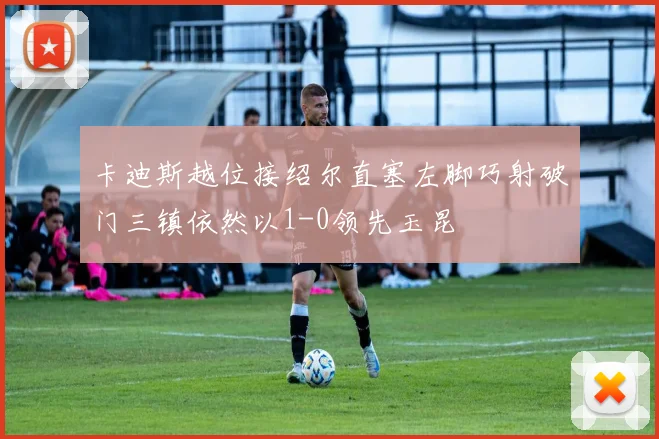 卡迪斯越位接绍尔直塞左脚巧射破门三镇依然以1-0领先玉昆
