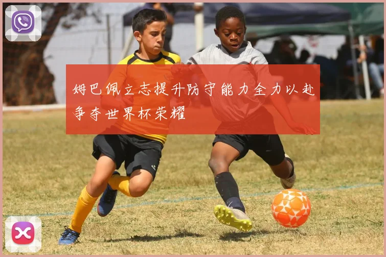 姆巴佩立志提升防守能力全力以赴争夺世界杯荣耀