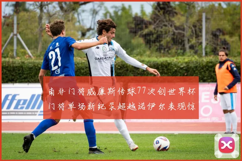 南非门将威廉斯传球77次创世界杯门将单场新纪录超越诺伊尔表现惊艳