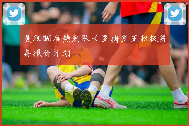 曼联瞄准热刺队长罗梅罗正积极筹备报价计划