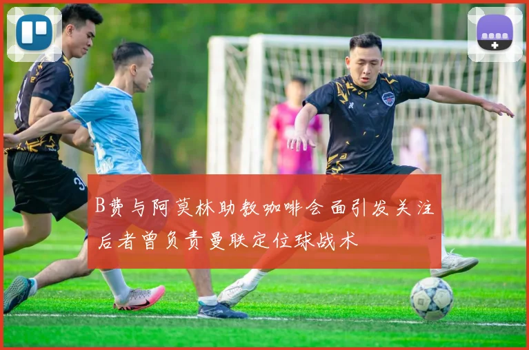 B费与阿莫林助教咖啡会面引发关注后者曾负责曼联定位球战术