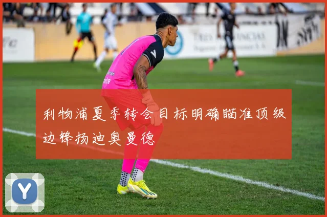 利物浦夏季转会目标明确瞄准顶级边锋扬迪奥曼德
