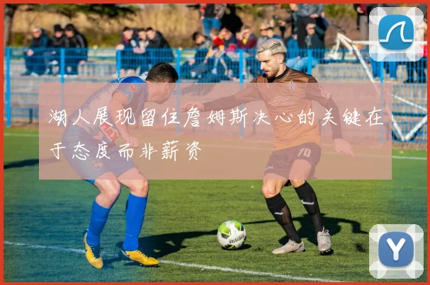 湖人展现留住詹姆斯决心的关键在于态度而非薪资