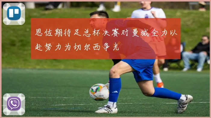 恩佐期待足总杯决赛对曼城全力以赴努力为切尔西争光