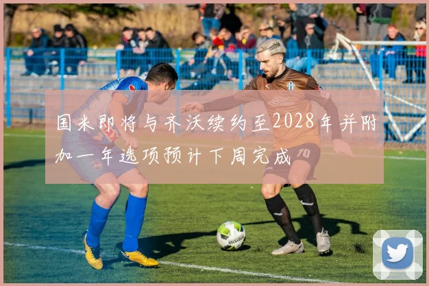 国米即将与齐沃续约至2028年并附加一年选项预计下周完成