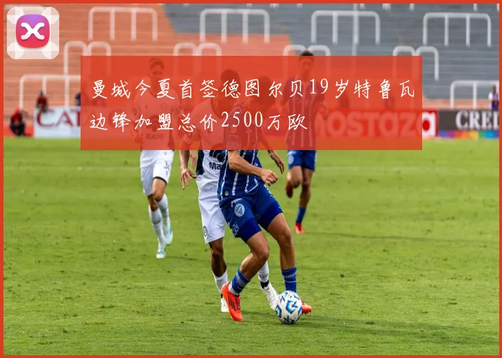 曼城今夏首签德图尔贝19岁特鲁瓦边锋加盟总价2500万欧