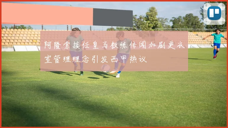 阿隆索接任皇马教练传闻加剧更衣室管理理念引发西甲热议