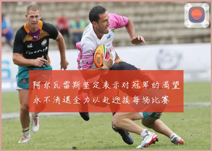 阿尔瓦雷斯坚定表示对冠军的渴望永不消退全力以赴迎接每场比赛