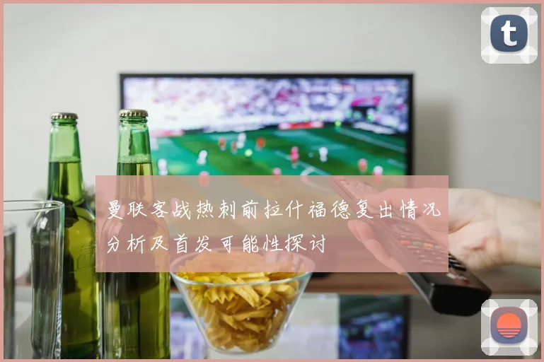 曼联客战热刺前拉什福德复出情况分析及首发可能性探讨